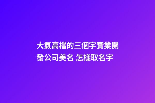 大氣高檔的三個字實業開發公司美名 怎樣取名字